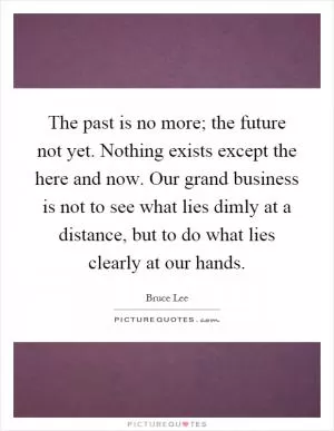 The past is no more; the future not yet. Nothing exists except the here and now. Our grand business is not to see what lies dimly at a distance, but to do what lies clearly at our hands Picture Quote #1