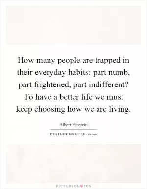 How many people are trapped in their everyday habits: part numb, part frightened, part indifferent? To have a better life we must keep choosing how we are living Picture Quote #1