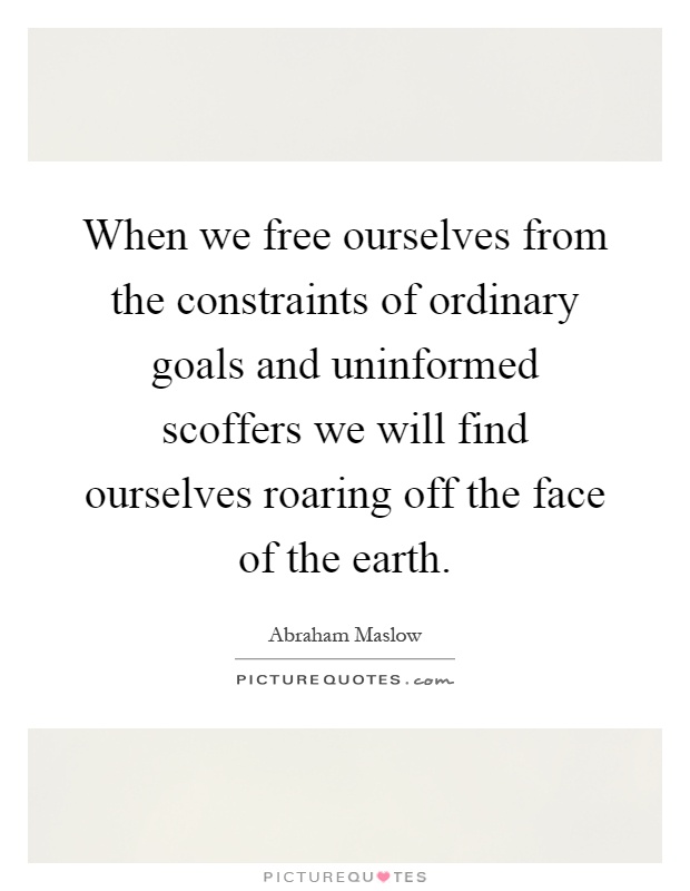 When we free ourselves from the constraints of ordinary goals and uninformed scoffers we will find ourselves roaring off the face of the earth Picture Quote #1