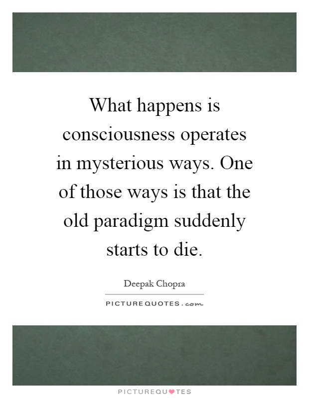 What happens is consciousness operates in mysterious ways. One of those ways is that the old paradigm suddenly starts to die Picture Quote #1