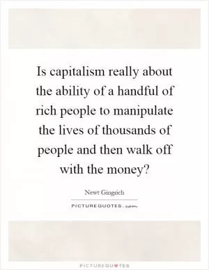 Is capitalism really about the ability of a handful of rich people to manipulate the lives of thousands of people and then walk off with the money? Picture Quote #1