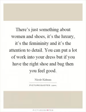There’s just something about women and shoes, it’s the luxury, it’s the femininity and it’s the attention to detail. You can put a lot of work into your dress but if you have the right shoe and bag then you feel good Picture Quote #1