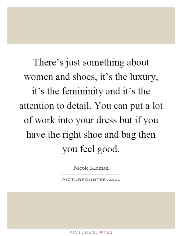There's just something about women and shoes, it's the luxury, it's the femininity and it's the attention to detail. You can put a lot of work into your dress but if you have the right shoe and bag then you feel good Picture Quote #1