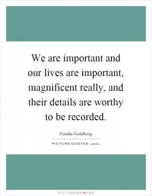 We are important and our lives are important, magnificent really, and their details are worthy to be recorded Picture Quote #1