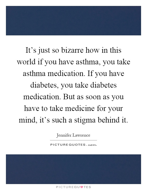It's just so bizarre how in this world if you have asthma, you take asthma medication. If you have diabetes, you take diabetes medication. But as soon as you have to take medicine for your mind, it's such a stigma behind it Picture Quote #1