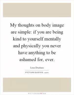 My thoughts on body image are simple: if you are being kind to yourself mentally and physically you never have anything to be ashamed for, ever Picture Quote #1