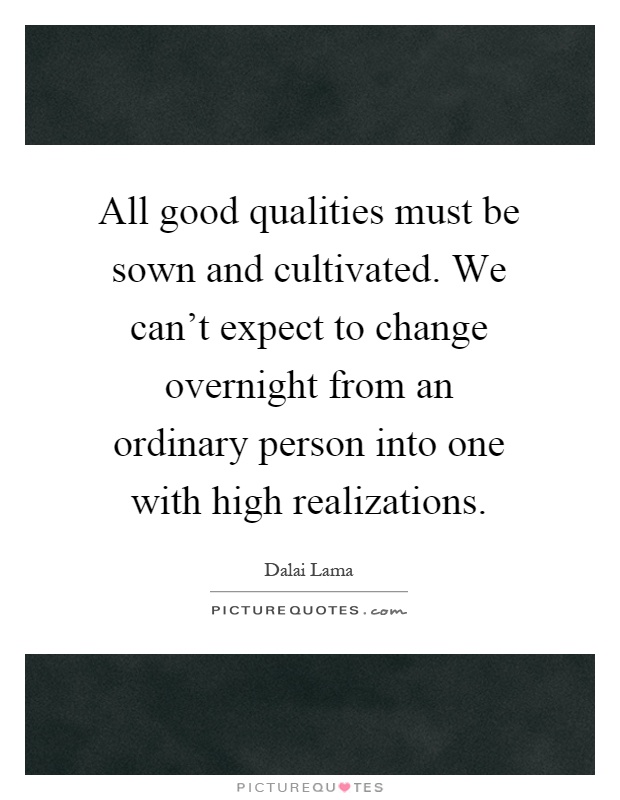All good qualities must be sown and cultivated. We can't expect to change overnight from an ordinary person into one with high realizations Picture Quote #1