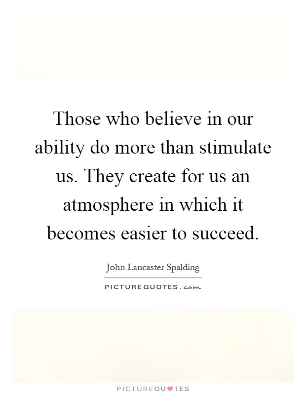 Those who believe in our ability do more than stimulate us. They create for us an atmosphere in which it becomes easier to succeed Picture Quote #1
