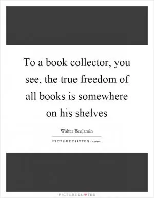 To a book collector, you see, the true freedom of all books is somewhere on his shelves Picture Quote #1