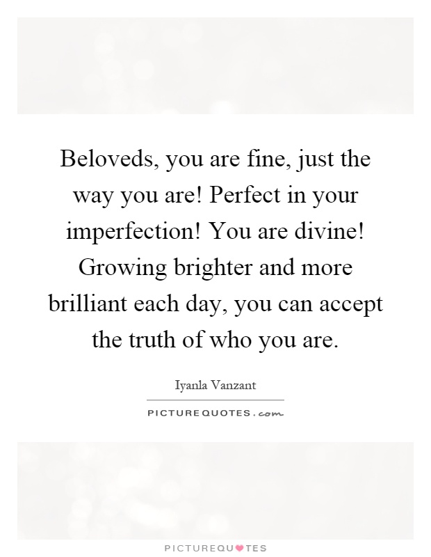 Beloveds, you are fine, just the way you are! Perfect in your imperfection! You are divine! Growing brighter and more brilliant each day, you can accept the truth of who you are Picture Quote #1