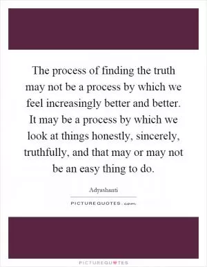 The process of finding the truth may not be a process by which we feel increasingly better and better. It may be a process by which we look at things honestly, sincerely, truthfully, and that may or may not be an easy thing to do Picture Quote #1
