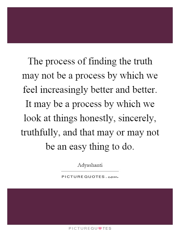 The process of finding the truth may not be a process by which we feel increasingly better and better. It may be a process by which we look at things honestly, sincerely, truthfully, and that may or may not be an easy thing to do Picture Quote #1
