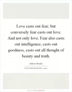Love casts out fear; but conversely fear casts out love. And not only love. Fear also casts out intelligence, casts out goodness, casts out all thought of beauty and truth Picture Quote #1