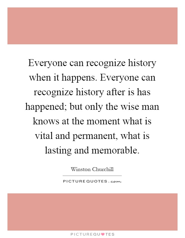 Everyone can recognize history when it happens. Everyone can recognize history after is has happened; but only the wise man knows at the moment what is vital and permanent, what is lasting and memorable Picture Quote #1