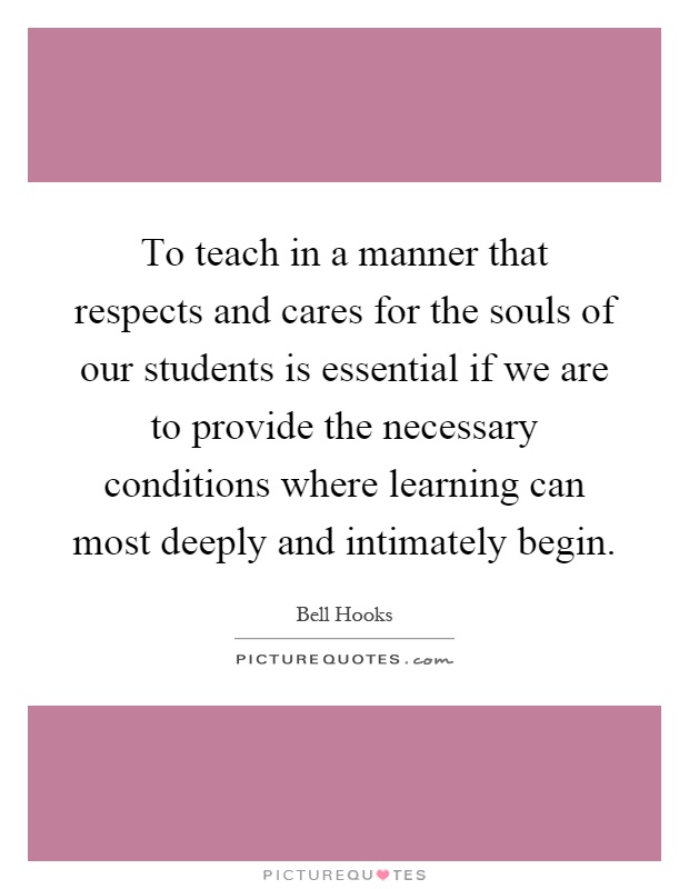 To teach in a manner that respects and cares for the souls of our students is essential if we are to provide the necessary conditions where learning can most deeply and intimately begin Picture Quote #1