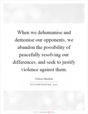 When we dehumanise and demonise our opponents, we abandon the possibility of peacefully resolving our differences, and seek to justify violence against them Picture Quote #1