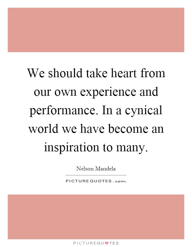 We should take heart from our own experience and performance. In a cynical world we have become an inspiration to many Picture Quote #1