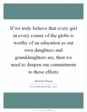 If we truly believe that every girl in every corner of the globe is worthy of an education as our own daughters and granddaughters are, then we need to deepen our commitment to these efforts Picture Quote #1