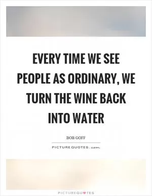 Every time we see people as ordinary, we turn the wine back into water Picture Quote #1