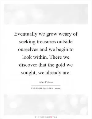 Eventually we grow weary of seeking treasures outside ourselves and we begin to look within. There we discover that the gold we sought, we already are Picture Quote #1