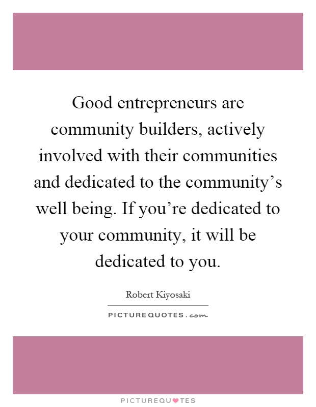 Good entrepreneurs are community builders, actively involved with their communities and dedicated to the community's well being. If you're dedicated to your community, it will be dedicated to you Picture Quote #1