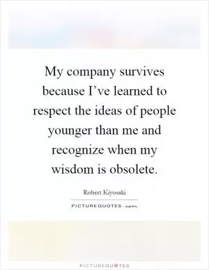 My company survives because I’ve learned to respect the ideas of people younger than me and recognize when my wisdom is obsolete Picture Quote #1