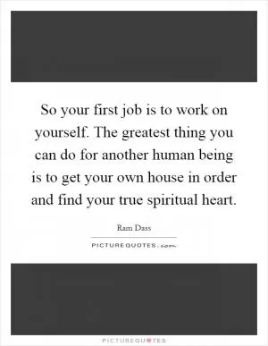 So your first job is to work on yourself. The greatest thing you can do for another human being is to get your own house in order and find your true spiritual heart Picture Quote #1