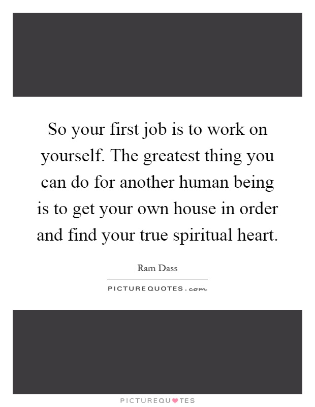 So your first job is to work on yourself. The greatest thing you can do for another human being is to get your own house in order and find your true spiritual heart Picture Quote #1