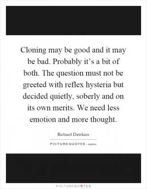 Cloning may be good and it may be bad. Probably it’s a bit of both. The question must not be greeted with reflex hysteria but decided quietly, soberly and on its own merits. We need less emotion and more thought Picture Quote #1