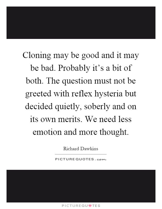 Cloning may be good and it may be bad. Probably it's a bit of both. The question must not be greeted with reflex hysteria but decided quietly, soberly and on its own merits. We need less emotion and more thought Picture Quote #1