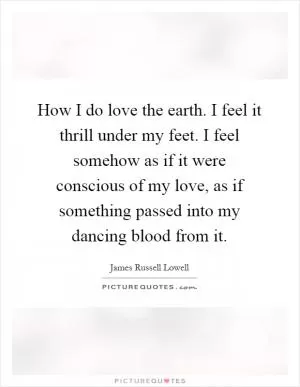 How I do love the earth. I feel it thrill under my feet. I feel somehow as if it were conscious of my love, as if something passed into my dancing blood from it Picture Quote #1