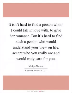 It isn’t hard to find a person whom I could fall in love with, to give her romance. But it’s hard to find such a person who would understand your view on life, accept who you really are and would truly care for you Picture Quote #1