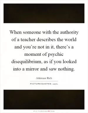 When someone with the authority of a teacher describes the world and you’re not in it, there’s a moment of psychic disequilibrium, as if you looked into a mirror and saw nothing Picture Quote #1