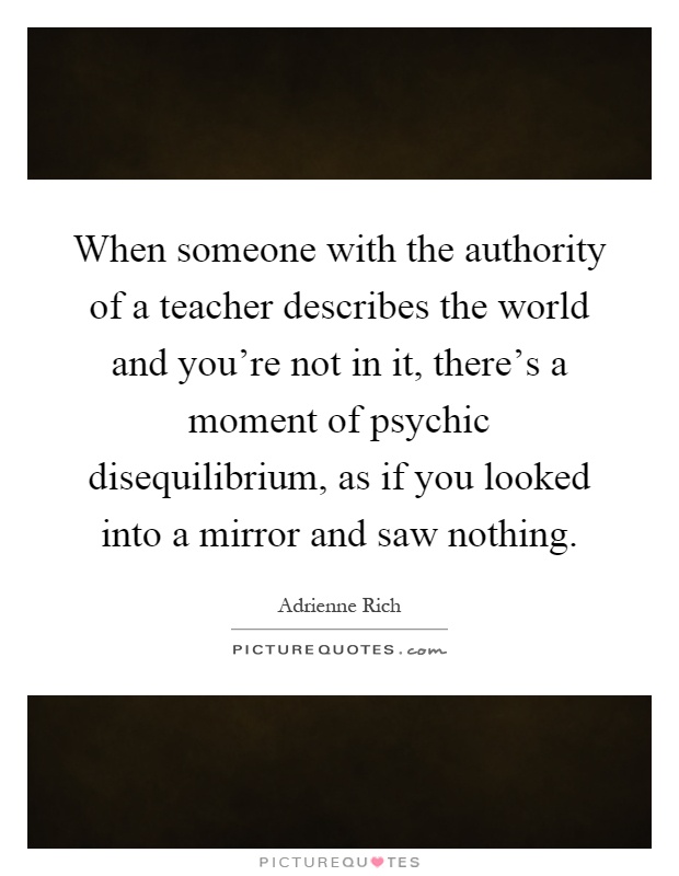 When someone with the authority of a teacher describes the world and you're not in it, there's a moment of psychic disequilibrium, as if you looked into a mirror and saw nothing Picture Quote #1