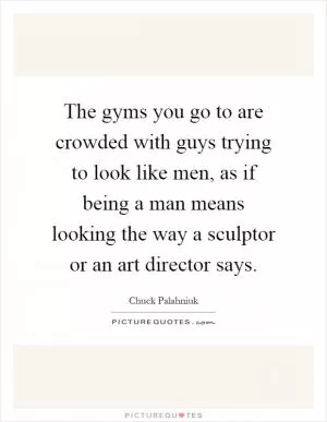 The gyms you go to are crowded with guys trying to look like men, as if being a man means looking the way a sculptor or an art director says Picture Quote #1