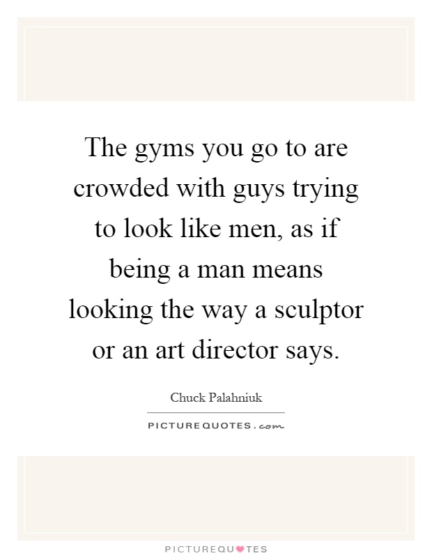 The gyms you go to are crowded with guys trying to look like men, as if being a man means looking the way a sculptor or an art director says Picture Quote #1