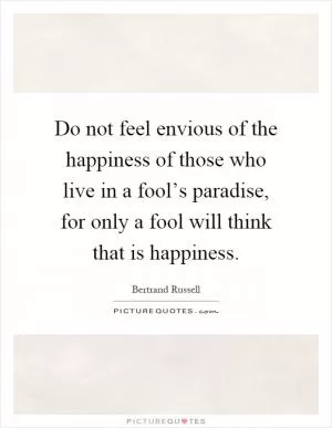 Do not feel envious of the happiness of those who live in a fool’s paradise, for only a fool will think that is happiness Picture Quote #1