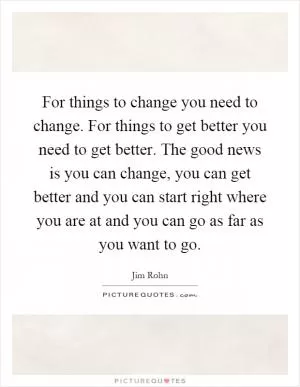 For things to change you need to change. For things to get better you need to get better. The good news is you can change, you can get better and you can start right where you are at and you can go as far as you want to go Picture Quote #1