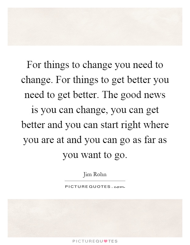 For things to change you need to change. For things to get better you need to get better. The good news is you can change, you can get better and you can start right where you are at and you can go as far as you want to go Picture Quote #1