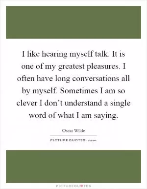 I like hearing myself talk. It is one of my greatest pleasures. I often have long conversations all by myself. Sometimes I am so clever I don’t understand a single word of what I am saying Picture Quote #1