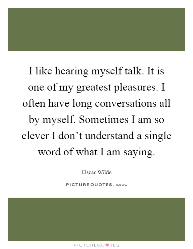 I like hearing myself talk. It is one of my greatest pleasures. I often have long conversations all by myself. Sometimes I am so clever I don't understand a single word of what I am saying Picture Quote #1