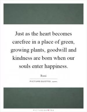 Just as the heart becomes carefree in a place of green, growing plants, goodwill and kindness are born when our souls enter happiness Picture Quote #1