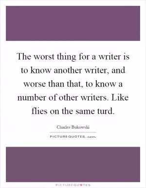 The worst thing for a writer is to know another writer, and worse than that, to know a number of other writers. Like flies on the same turd Picture Quote #1
