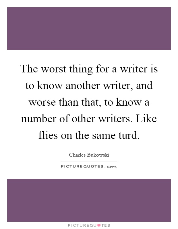 The worst thing for a writer is to know another writer, and worse than that, to know a number of other writers. Like flies on the same turd Picture Quote #1