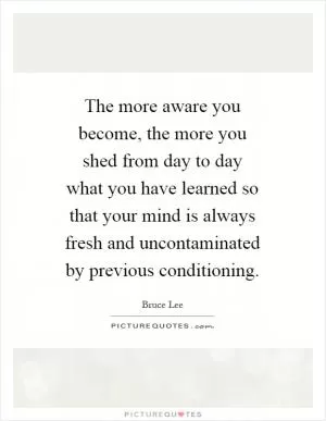 The more aware you become, the more you shed from day to day what you have learned so that your mind is always fresh and uncontaminated by previous conditioning Picture Quote #1