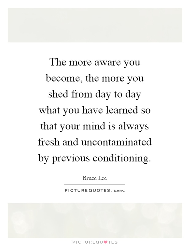 The more aware you become, the more you shed from day to day what you have learned so that your mind is always fresh and uncontaminated by previous conditioning Picture Quote #1