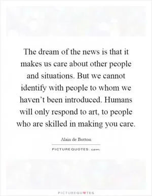 The dream of the news is that it makes us care about other people and situations. But we cannot identify with people to whom we haven’t been introduced. Humans will only respond to art, to people who are skilled in making you care Picture Quote #1