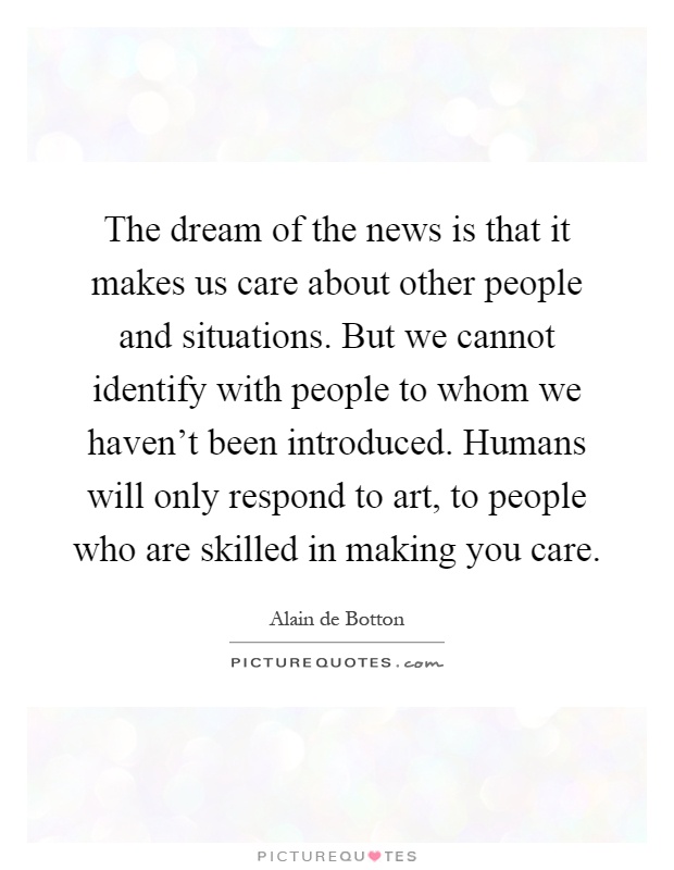 The dream of the news is that it makes us care about other people and situations. But we cannot identify with people to whom we haven't been introduced. Humans will only respond to art, to people who are skilled in making you care Picture Quote #1