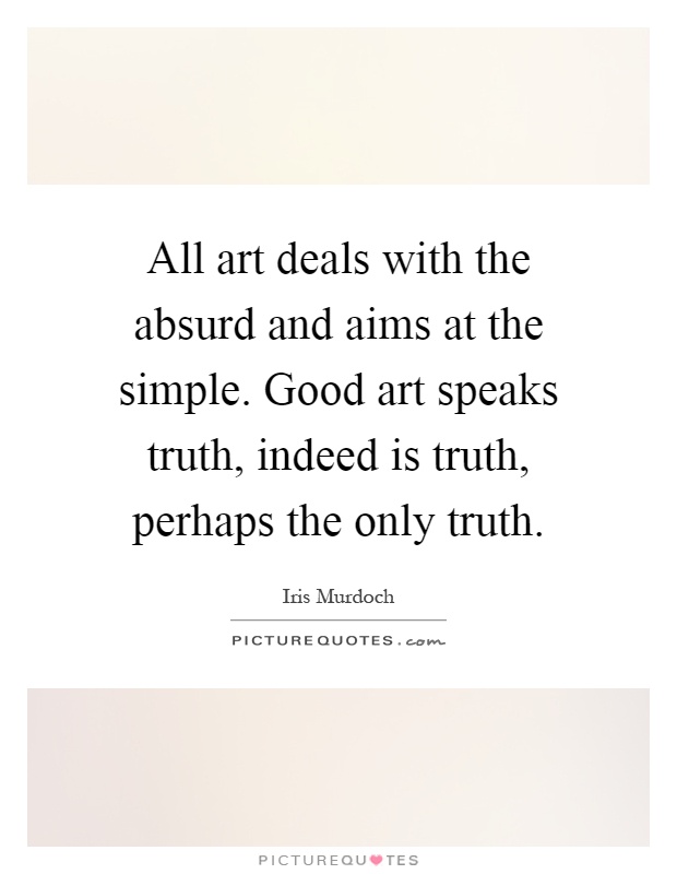 All art deals with the absurd and aims at the simple. Good art speaks truth, indeed is truth, perhaps the only truth Picture Quote #1