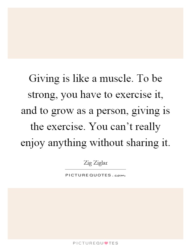 Giving is like a muscle. To be strong, you have to exercise it, and to grow as a person, giving is the exercise. You can't really enjoy anything without sharing it Picture Quote #1